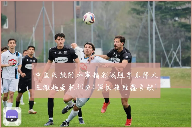 中国民航附加赛精彩战胜华东师大王维越豪取30分6篮板崔雍鑫贡献12分13篮板15助攻