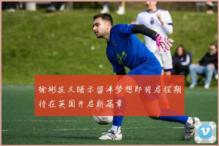 徐彬发文暗示留洋梦想即将启程期待在英国开启新篇章