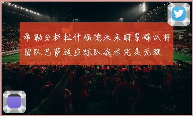 希勒分析拉什福德未来前景确认将留队巴萨适应球队战术完美无瑕