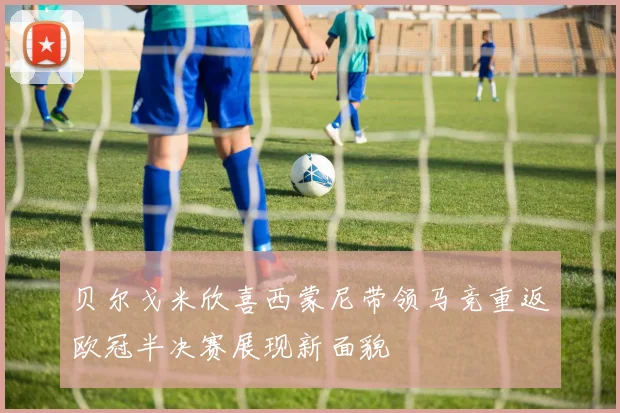 贝尔戈米欣喜西蒙尼带领马竞重返欧冠半决赛展现新面貌