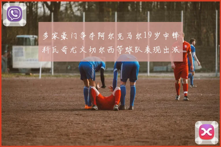 多家豪门争夺阿尔克马尔19岁中锋科瓦奇尤文切尔西等球队表现出浓厚兴趣