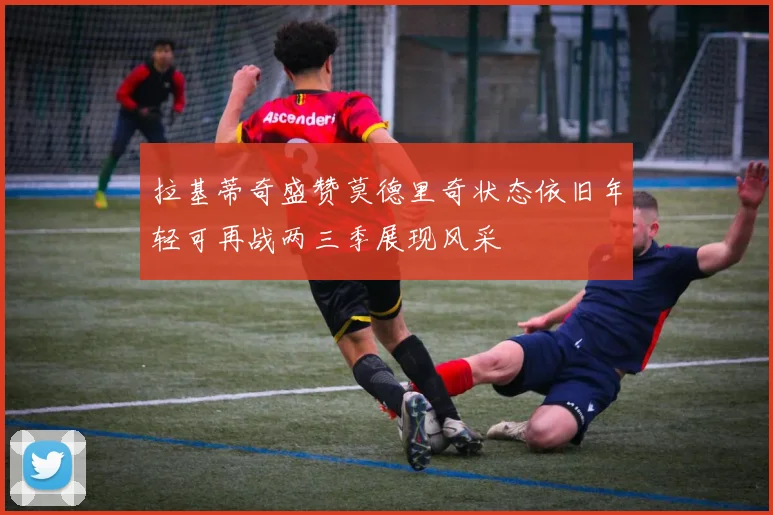 拉基蒂奇盛赞莫德里奇状态依旧年轻可再战两三季展现风采