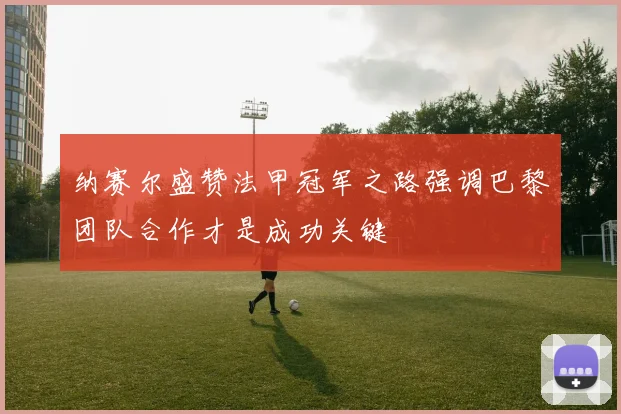 纳赛尔盛赞法甲冠军之路强调巴黎团队合作才是成功关键