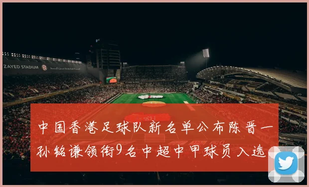 中国香港足球队新名单公布陈晋一孙铭谦领衔9名中超中甲球员入选