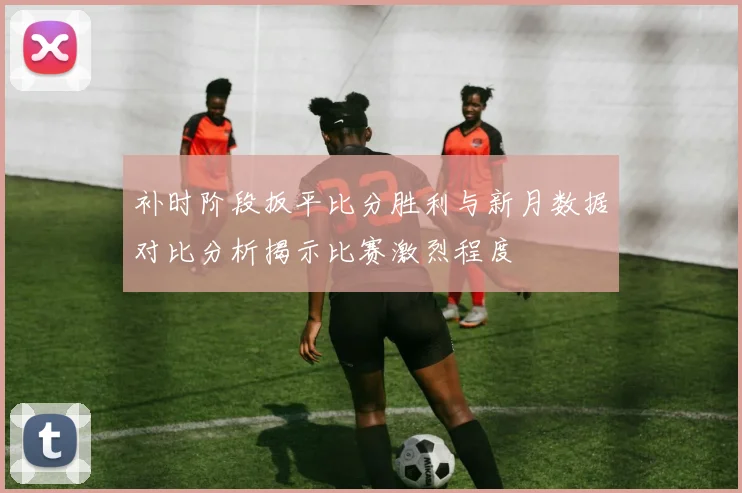 补时阶段扳平比分胜利与新月数据对比分析揭示比赛激烈程度
