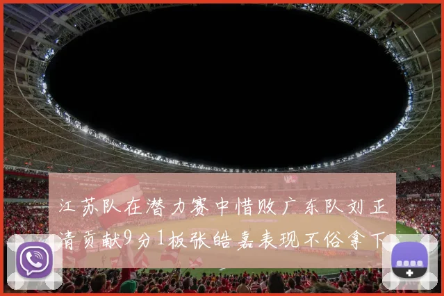 江苏队在潜力赛中惜败广东队刘正清贡献9分1板张皓嘉表现不俗拿下8分2板1助