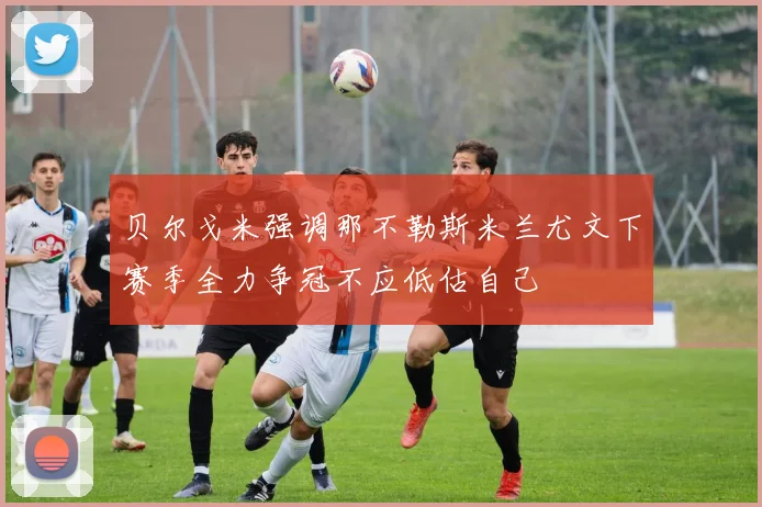 贝尔戈米强调那不勒斯米兰尤文下赛季全力争冠不应低估自己