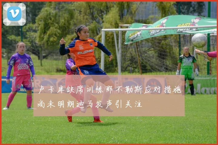 卢卡库缺席训练那不勒斯应对措施尚未明朗迪马发声引关注