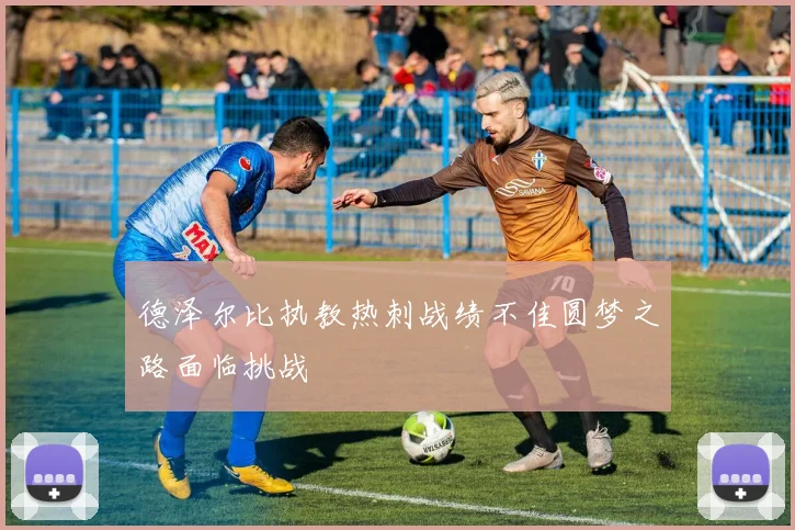 德泽尔比执教热刺战绩不佳圆梦之路面临挑战