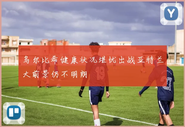 乌尔比希健康状况堪忧出战亚特兰大前景仍不明朗