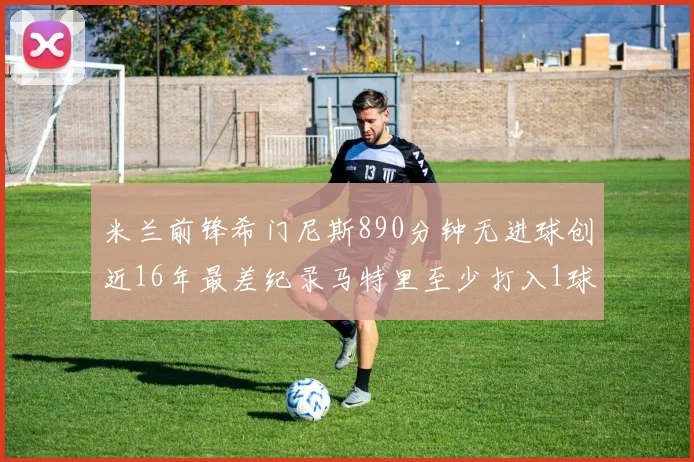 米兰前锋希门尼斯890分钟无进球创近16年最差纪录马特里至少打入1球