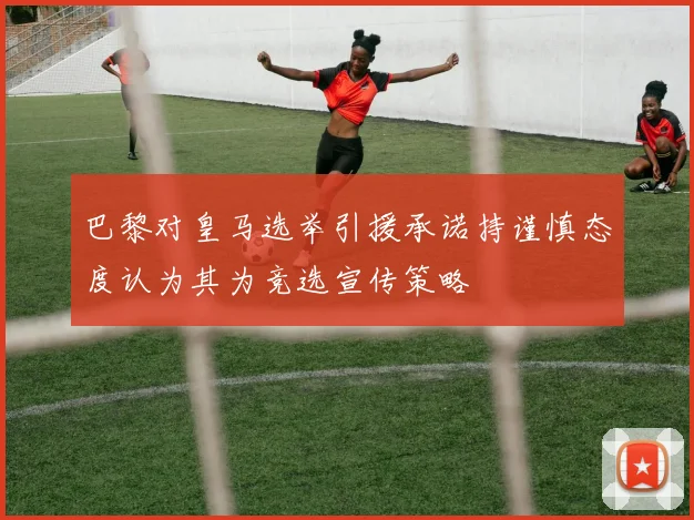 巴黎对皇马选举引援承诺持谨慎态度认为其为竞选宣传策略