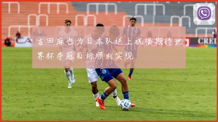 吉田麻也为日本队送上祝福期待世界杯夺冠目标顺利实现