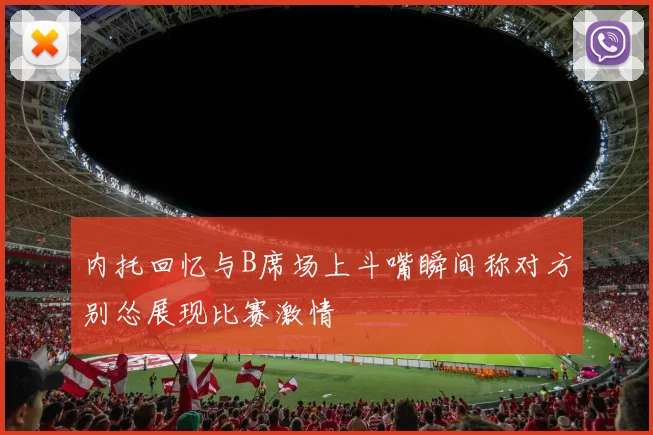 内托回忆与B席场上斗嘴瞬间称对方别怂展现比赛激情