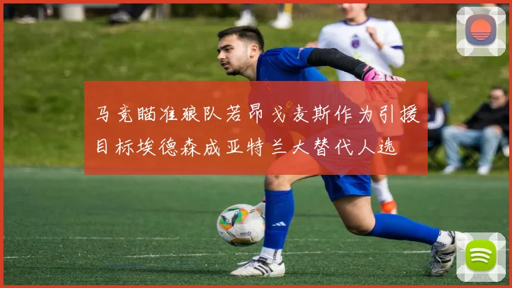 马竞瞄准狼队若昂戈麦斯作为引援目标埃德森成亚特兰大替代人选