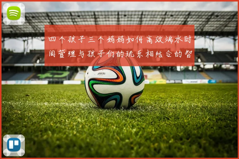 四个孩子三个妈妈如何高效端水时间管理与孩子们的玩乐相结合的智慧分享