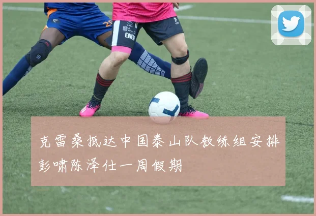 克雷桑抵达中国泰山队教练组安排彭啸陈泽仕一周假期