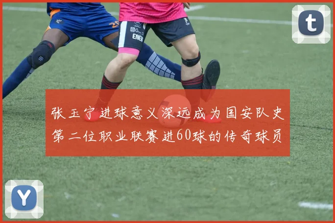 张玉宁进球意义深远成为国安队史第二位职业联赛进60球的传奇球员