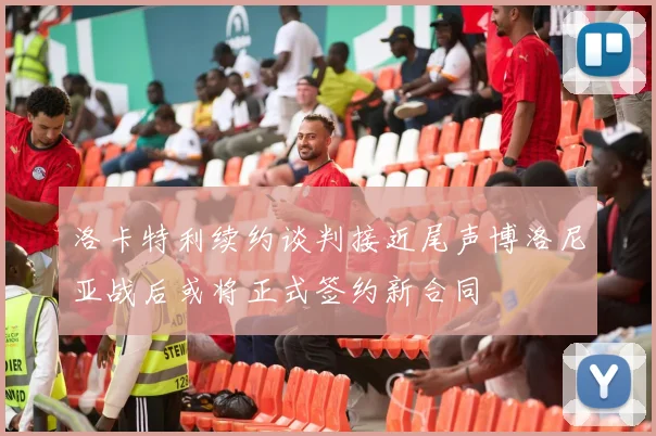 洛卡特利续约谈判接近尾声博洛尼亚战后或将正式签约新合同