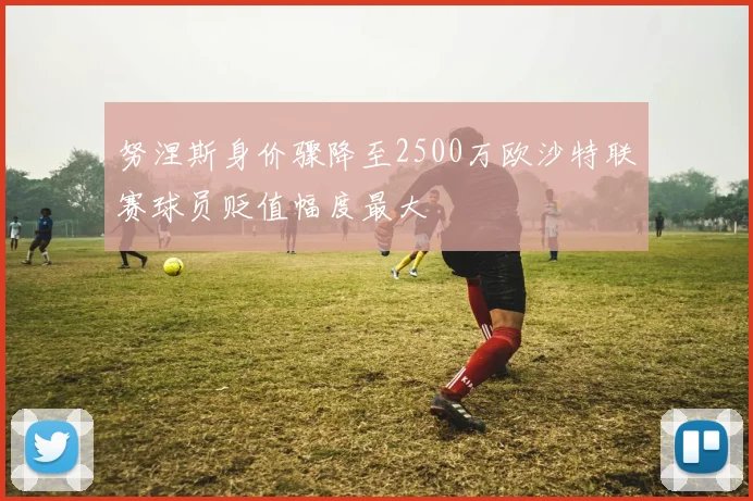 努涅斯身价骤降至2500万欧沙特联赛球员贬值幅度最大