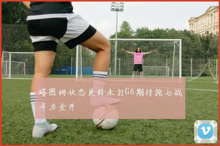 塔图姆状态良好未打G6期待抢七战斗力全开