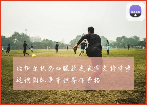 诺伊尔状态回暖获更衣室支持将重返德国队争夺世界杯资格
