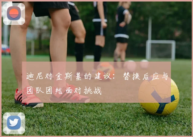 迪尼对金斯基的建议：替换后应与团队团结面对挑战