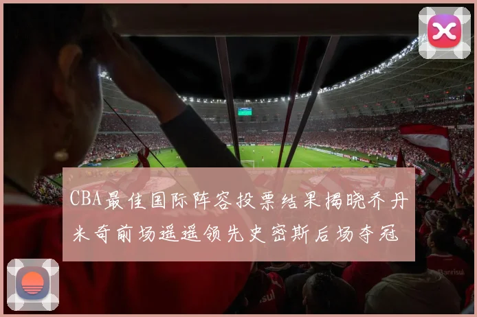CBA最佳国际阵容投票结果揭晓乔丹米奇前场遥遥领先史密斯后场夺冠