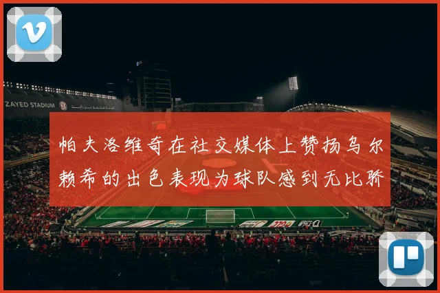 帕夫洛维奇在社交媒体上赞扬乌尔赖希的出色表现为球队感到无比骄傲