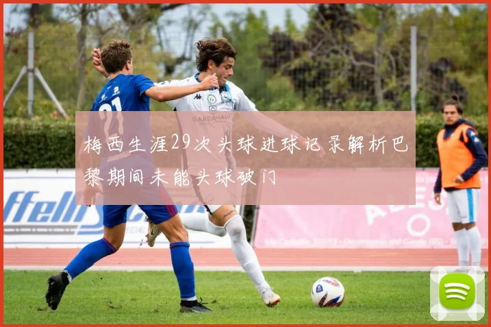 梅西生涯29次头球进球记录解析巴黎期间未能头球破门