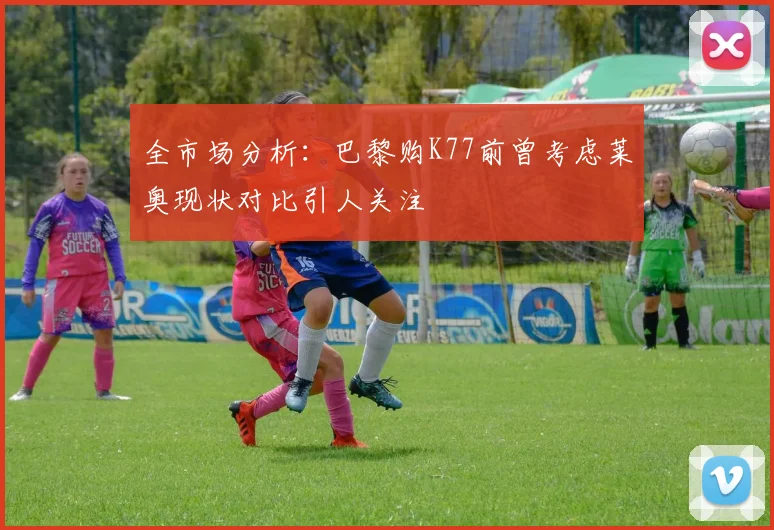 全市场分析：巴黎购K77前曾考虑莱奥现状对比引人关注