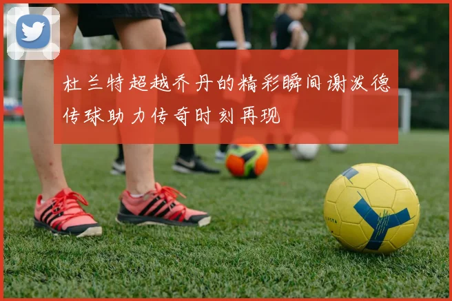 杜兰特超越乔丹的精彩瞬间谢泼德传球助力传奇时刻再现