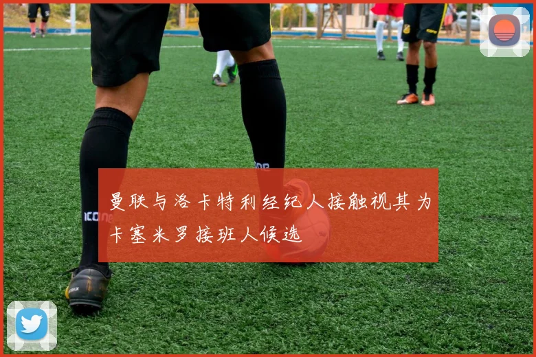 曼联与洛卡特利经纪人接触视其为卡塞米罗接班人候选
