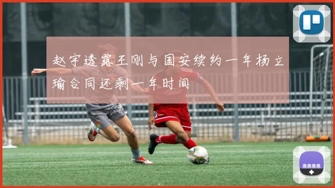 赵宇透露王刚与国安续约一年杨立瑜合同还剩一年时间